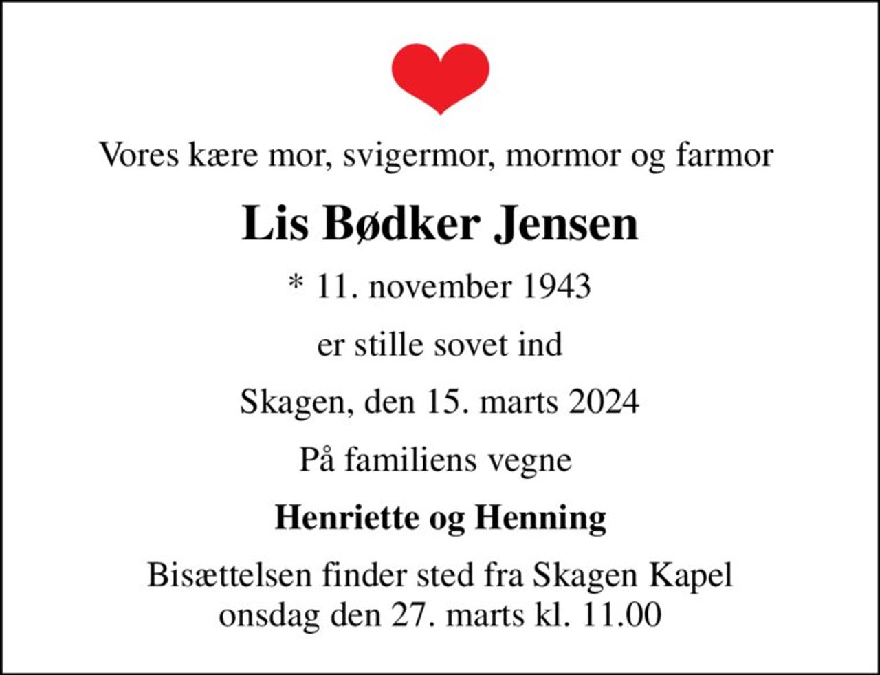 Vores kære mor, svigermor, mormor og farmor 
Lis Bødker Jensen
* 11. november 1943
er stille sovet ind
Skagen, den 15. marts 2024
På familiens vegne 
Henriette og Henning
Bisættelsen finder sted fra Skagen Kapel  onsdag den 27. marts kl. 11.00