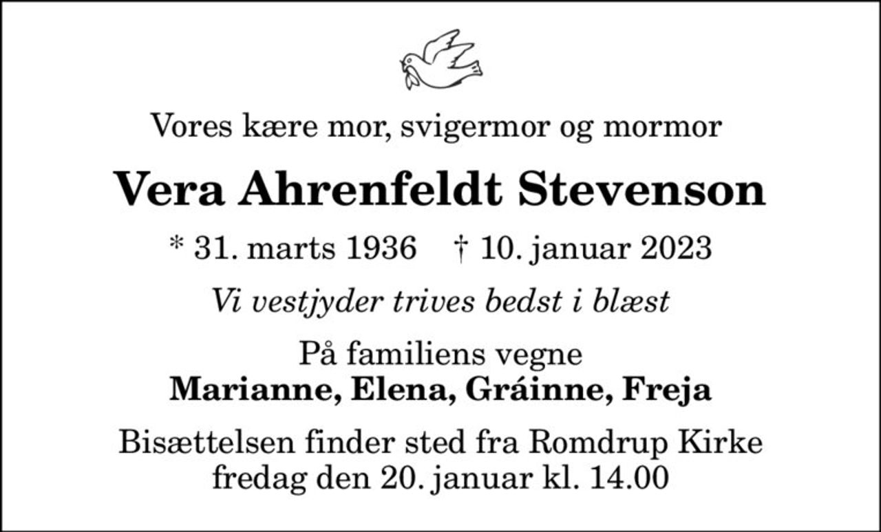 Vores kære mor, svigermor og mormor 
Vera Ahrenfeldt Stevenson
* 31. marts 1936    ✝ 10. januar 2023
Vi vestjyder trives bedst i blæst
På familiens vegne
Marianne, Elena, Gráinne, Freja
Bisættelsen finder sted fra Romdrup Kirke  fredag den 20. januar kl. 14.00