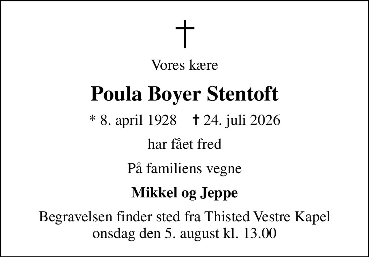 Vores kære
Poula Boyer Stentoft
* 8. april 1928    ✝ 24. juli 2026
har fået fred
På familiens vegne
Mikkel og Jeppe
Begravelsen finder sted fra Thisted Vestre Kapel  onsdag den 5. august kl. 13.00