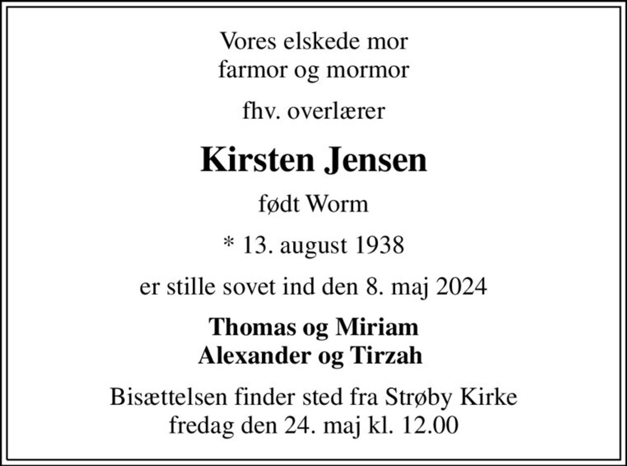 Vores elskede mor farmor og mormor
fhv. overlærer
Kirsten Jensen
født Worm
* 13. august 1938
er stille sovet ind den 8. maj 2024
Thomas og Miriam Alexander og Tirzah 
Bisættelsen finder sted fra Strøby Kirke  fredag den 24. maj kl. 12.00