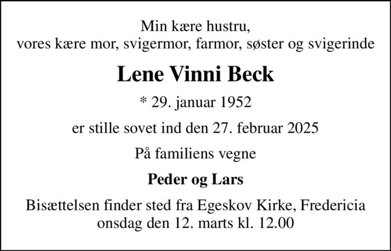 Min kære hustru, vores kære mor, svigermor, farmor, søster og svigerinde
Lene Vinni Beck
* 29. januar 1952
er stille sovet ind den 27. februar 2025
På familiens vegne
Peder og Lars
Bisættelsen finder sted fra Egeskov Kirke, Fredericia  onsdag den 12. marts kl. 12.00