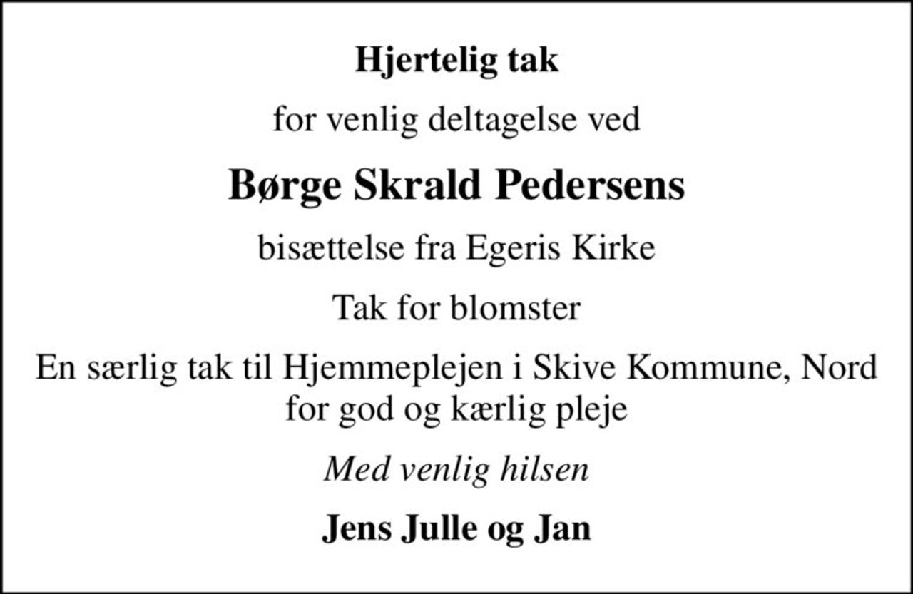 Hjertelig tak
for venlig deltagelse ved
Børge Skrald Pedersens
bisættelse fra Egeris Kirke
Tak for blomster
En særlig tak til Hjemmeplejen i Skive Kommune, Nord for god og kærlig pleje
Med venlig hilsen
Jens Julle og Jan