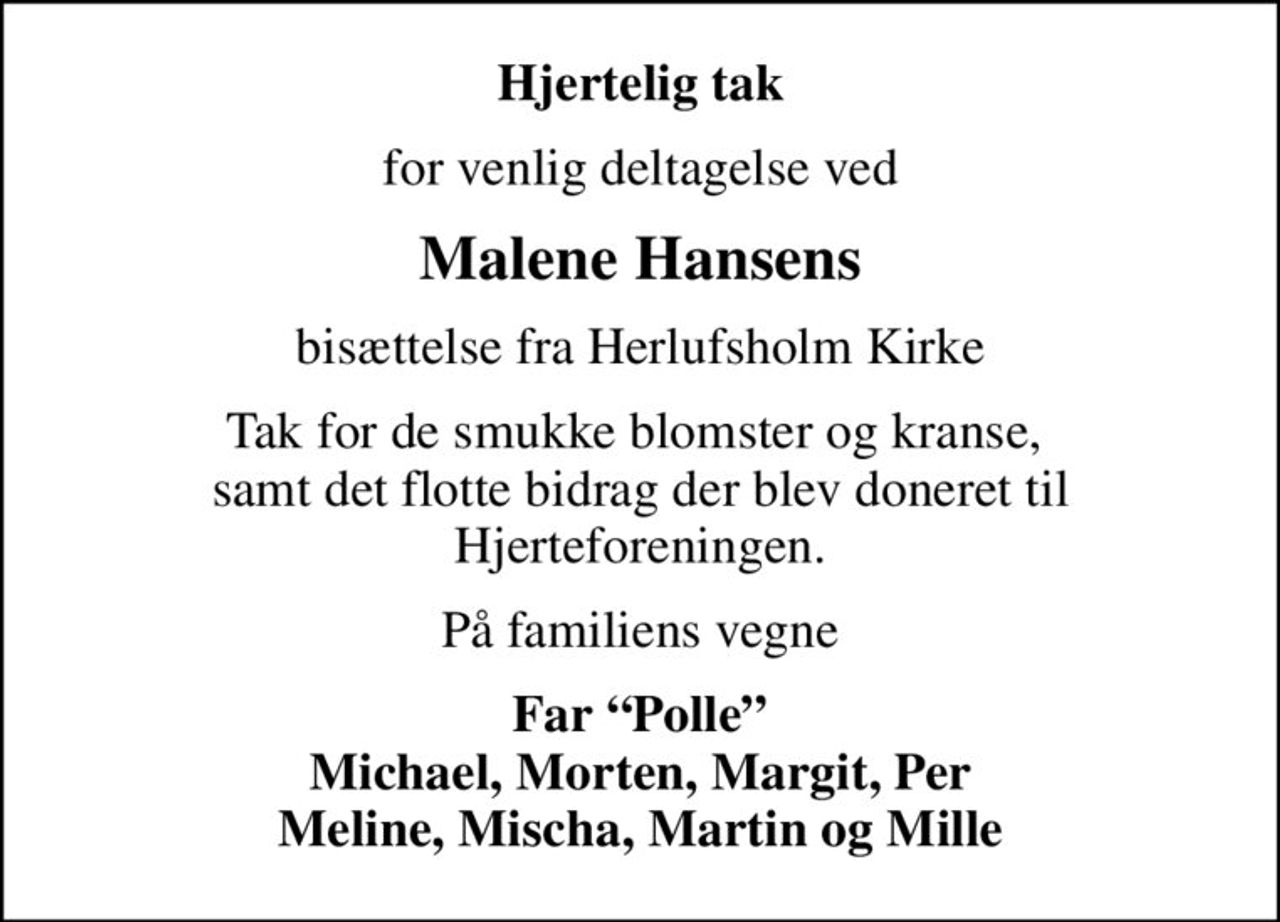 Hjertelig tak
for venlig deltagelse ved
Malene Hansens
bisættelse fra Herlufsholm Kirke
Tak for de smukke blomster og kranse,  samt det flotte bidrag der blev doneret til Hjerteforeningen.
På familiens vegne
Far Polle Michael, Morten, Margit, Per Meline, Mischa, Martin og Mille