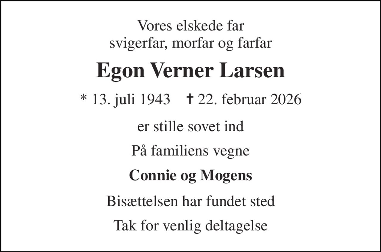 Vores elskede far svigerfar, morfar og farfar 
Egon Verner Larsen 
* 13. juli 1943    ✝ 22. februar 2026 
er stille sovet ind 
På familiens vegne 
Connie og Mogens 
Bisættelsen har fundet sted 
Tak for venlig deltagelse