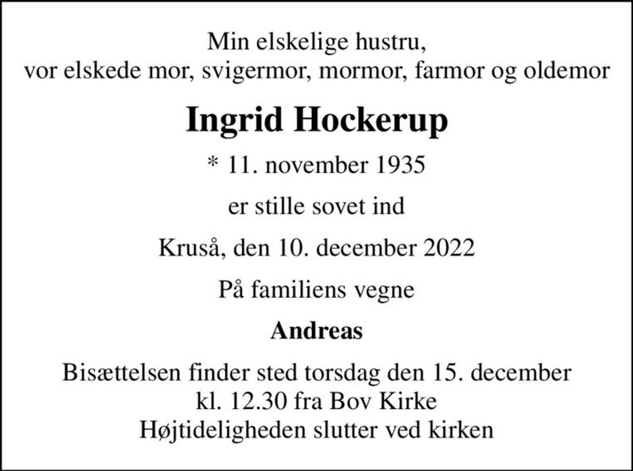 Min elskelige hustru, vor elskede mor, svigermor, mormor, farmor og oldemor
Ingrid Hockerup
* 11. november 1935
er stille sovet ind
Kruså, den 10. december 2022
På familiens vegne
Andreas
Bisættelsen finder sted torsdag den 15. december kl. 12.30 fra Bov Kirke Højtideligheden slutter ved kirken