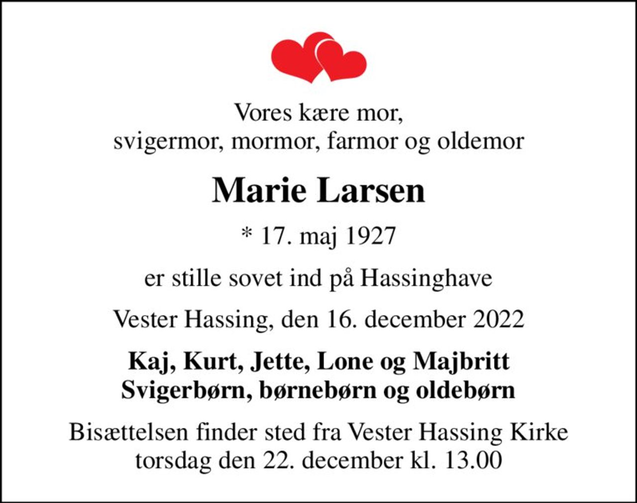 Vores kære mor, svigermor, mormor, farmor og oldemor
Marie Larsen
* 17. maj 1927
er stille sovet ind på Hassinghave
Vester Hassing, den 16. december 2022
Kaj, Kurt, Jette, Lone og Majbritt Svigerbørn, børnebørn og oldebørn
Bisættelsen finder sted fra Vester Hassing Kirke  torsdag den 22. december kl. 13.00