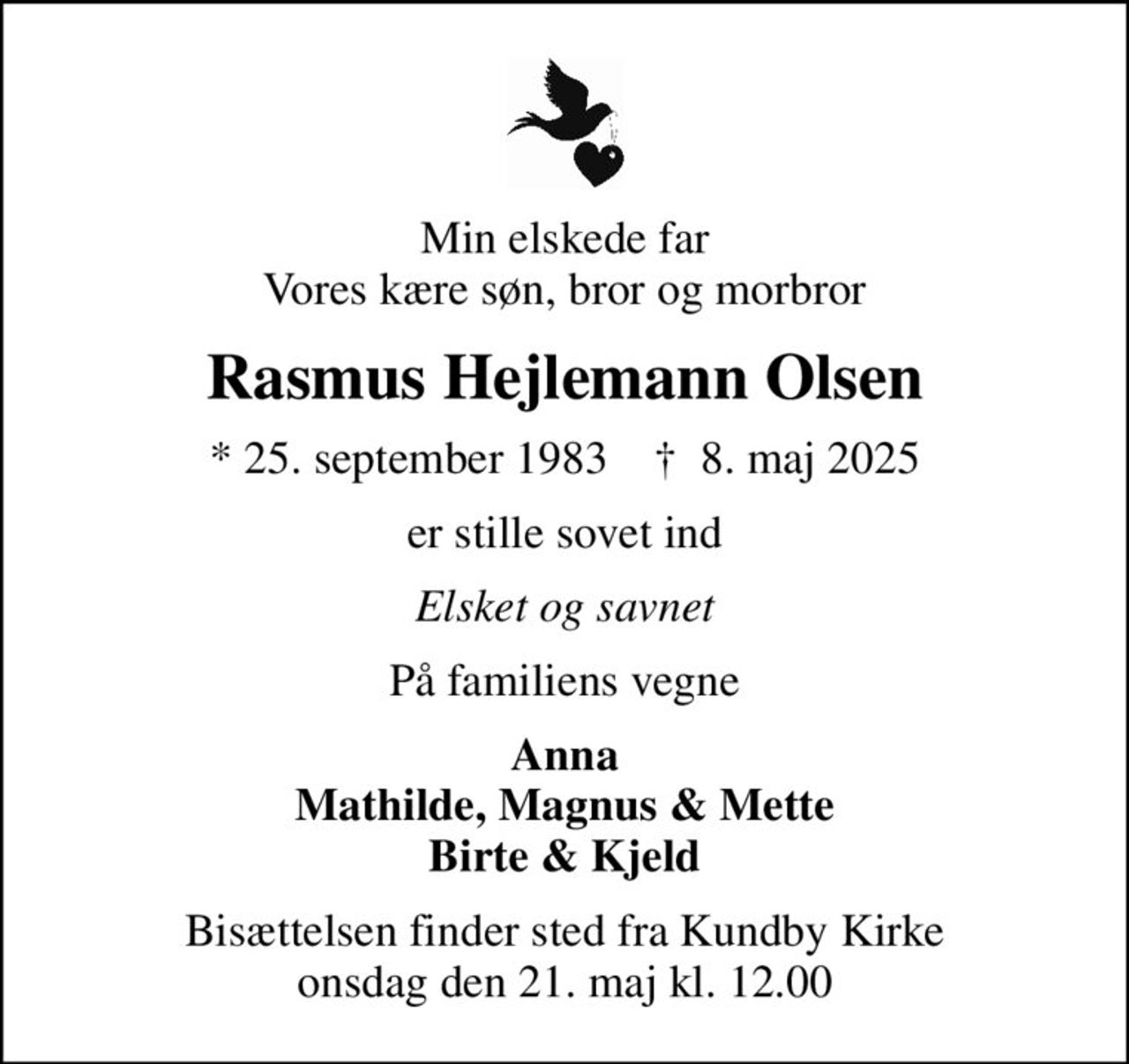Min elskede far Vores kære søn, bror og morbror
Rasmus Hejlemann Olsen
* 25. september 1983    ✝ 8. maj 2025
er stille sovet ind
Elsket og savnet
På familiens vegne
Anna Mathilde, Magnus & Mette Birte & Kjeld
Bisættelsen finder sted fra Kundby Kirke  onsdag den 21. maj kl. 12.00