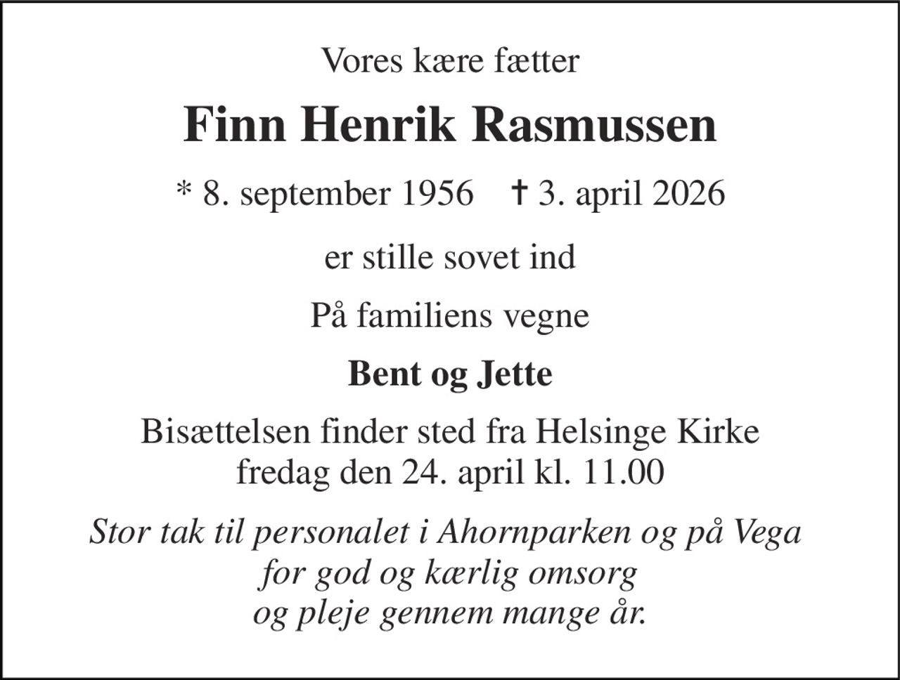 Vores kære fætter 
Finn Henrik Rasmussen 
* 8. september 1956    ✝ 3. april 2026 
er stille sovet ind 
På familiens vegne 
Bent og Jette 
Bisættelsen finder sted fra Helsinge Kirke fredag den 24. april kl. 11.00 
Stor tak til personalet i Ahornparken og på Vega  for god og kærlig omsorg og pleje gennem mange år.