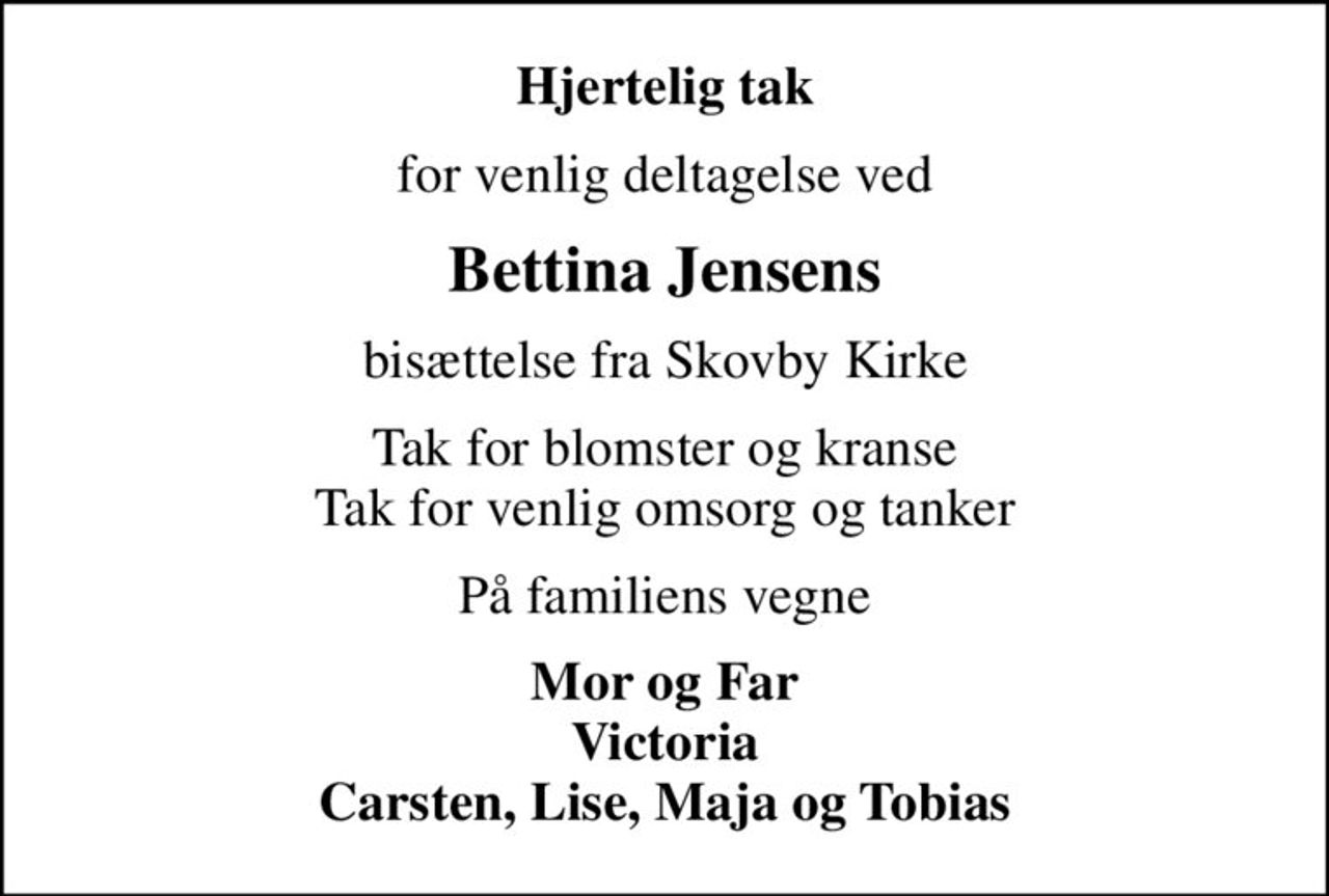 Hjertelig tak
for venlig deltagelse ved
Bettina Jensens
bisættelse fra Skovby Kirke
Tak for blomster og kranse Tak for venlig omsorg og tanker
På familiens vegne
Mor og Far Victoria Carsten, Lise, Maja og Tobias