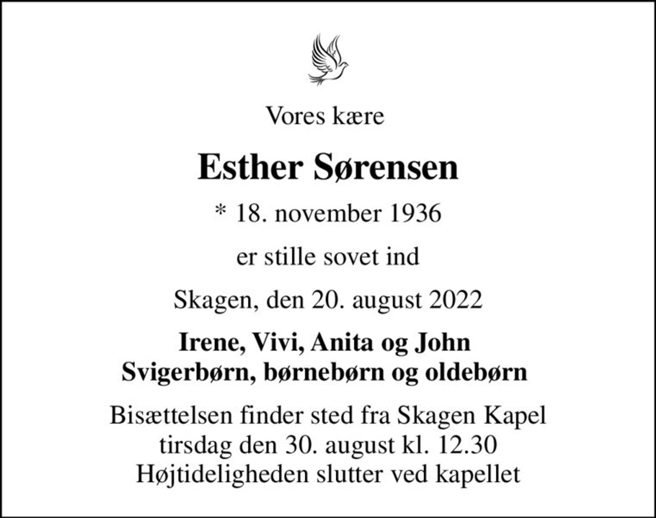 Vores kære 
Esther Sørensen
* 18. november 1936
er stille sovet ind
Skagen, den 20. august 2022
Irene, Vivi, Anita og John  Svigerbørn, børnebørn og oldebørn 
Bisættelsen finder sted fra Skagen Kapel  tirsdag den 30. august kl. 12.30  Højtideligheden slutter ved kapellet