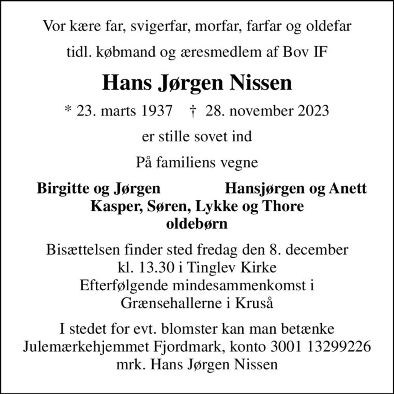 Vor kære far, svigerfar, morfar, farfar og oldefar
tidl. købmand og æresmedlem af Bov IF
Hans Jørgen Nissen
* 23. marts 1937    ✝ 28. november 2023
er stille sovet ind
På familiens vegne
Birgitte og Jørgen
Hansjørgen og Anett
Bisættelsen finder sted fredag den 8. december kl. 13.30 i Tinglev Kirke Efterfølgende mindesammenkomst i Grænsehallerne i Kruså
I stedet for evt. blomster kan man betænke
					Julemærkehjemmet Fjordmark reg.3001konto13299226mrk. Hans Jørgen
					Nissen