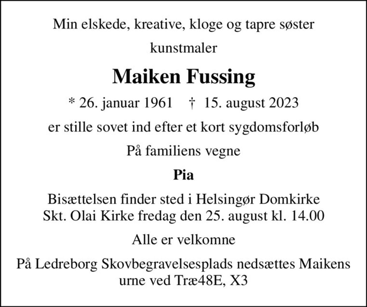 Min elskede, kreative, kloge og tapre søster
kunstmaler
Maiken Fussing
* 26. januar 1961    ✝ 15. august 2023
er stille sovet ind efter et kort sygdomsforløb
På familiens vegne
Pia
Bisættelsen finder sted i Helsingør Domkirke Skt. Olai Kirke  fredag den 25. august kl. 14.00 
Alle er velkomne
På Ledreborg Skovbegravelsesplads nedsættes Maikens urne ved Træ48E, X3