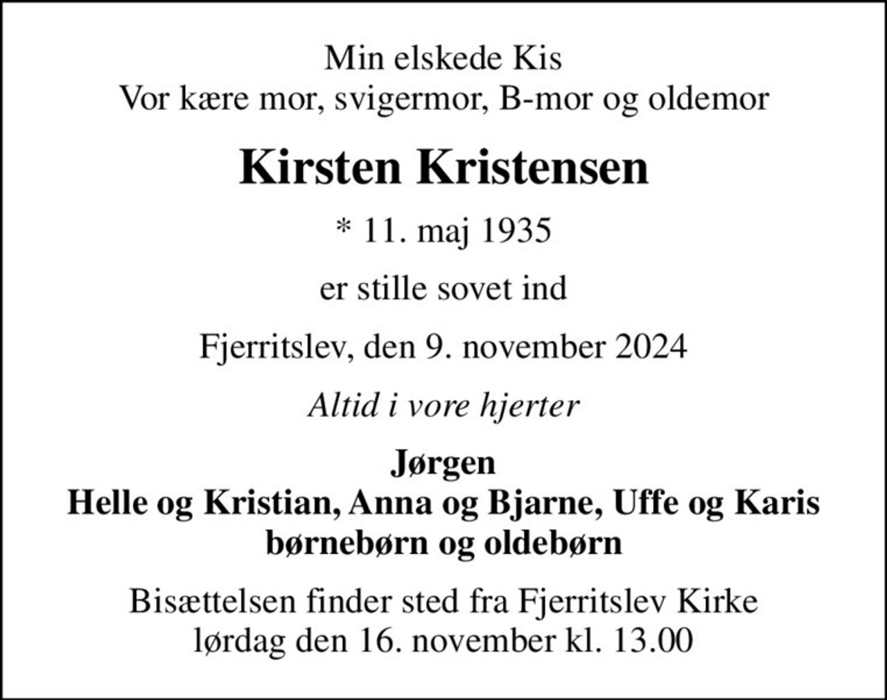 Min elskede Kis Vor kære mor, svigermor, B-mor og oldemor
Kirsten Kristensen
* 11. maj 1935
er stille sovet ind
Fjerritslev, den 9. november 2024
Altid i vore hjerter
Jørgen Helle og Kristian, Anna og Bjarne, Uffe og Karis børnebørn og oldebørn
Bisættelsen finder sted fra Fjerritslev Kirke  lørdag den 16. november kl. 13.00
