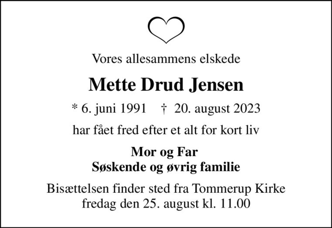 Vores allesammens elskede
Mette Drud Jensen
* 6. juni 1991    ✝ 20. august 2023
har fået fred efter et alt for kort liv
Mor og Far  Søskende og øvrig familie
Bisættelsen finder sted fra Tommerup Kirke  fredag den 25. august kl. 11.00