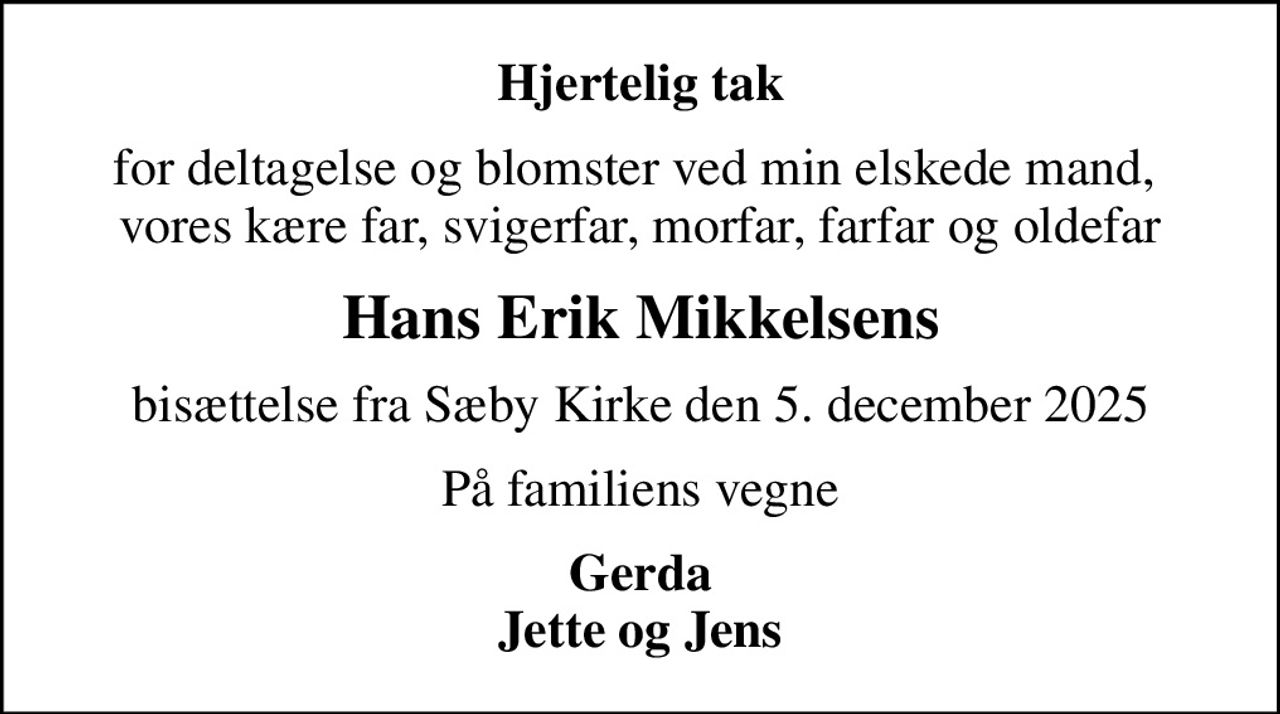 Hjertelig tak
for deltagelse og blomster ved min elskede mand,  vores kære far, svigerfar, morfar, farfar og oldefar
Hans Erik Mikkelsens
bisættelse fra Sæby Kirke den 5. december 2025
På familiens vegne
Gerda Jette og Jens