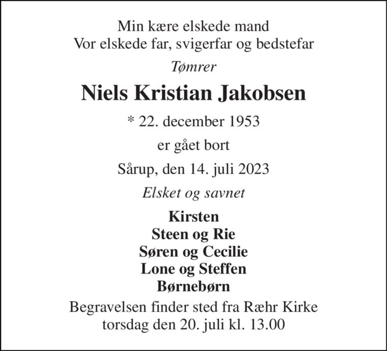 Min kære elskede mand Vor elskede far, svigerfar og bedstefar 
Tømrer 
Niels Kristian Jakobsen 
* 22. december 1953 
er gået bort 
Sårup, den 14. juli 2023 
Elsket og savnet 
Kirsten Steen og Rie Søren og Cecilie Lone og Steffen Børnebørn 
Begravelsen finder sted fra Ræhr Kirke torsdag den 20. juli kl. 13.00