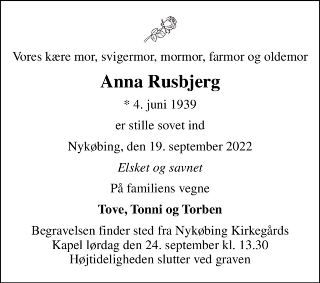 Vores kære mor, svigermor, mormor, farmor og oldemor
Anna Rusbjerg
* 4. juni 1939
er stille sovet ind
Nykøbing, den 19. september 2022
Elsket og savnet
På familiens vegne
Tove, Tonni og Torben
Begravelsen finder sted fra Nykøbing Kirkegårds Kapel  lørdag den 24. september kl. 13.30  Højtideligheden slutter ved graven