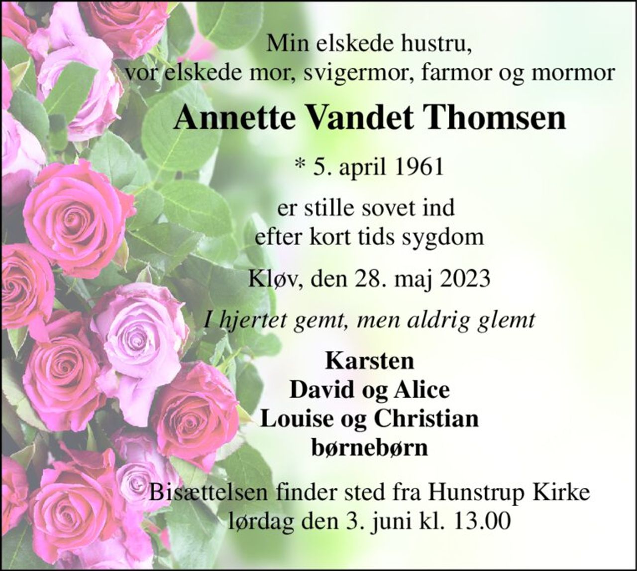 Min elskede hustru, vor elskede mor, svigermor, farmor og mormor 
Annette Vandet Thomsen 
*​ 5. april 1961 
er stille sovet ind  efter kort tids sygdom 
Kløv, den 28. maj 2023 
I hjertet gemt, men aldrig glemt 
Karsten David og Alice Louise og Christian børnebørn 
Bisættelsen​ finder sted fra Hunstrup Kirke​ lørdag den 3. juni​ kl. 13.00