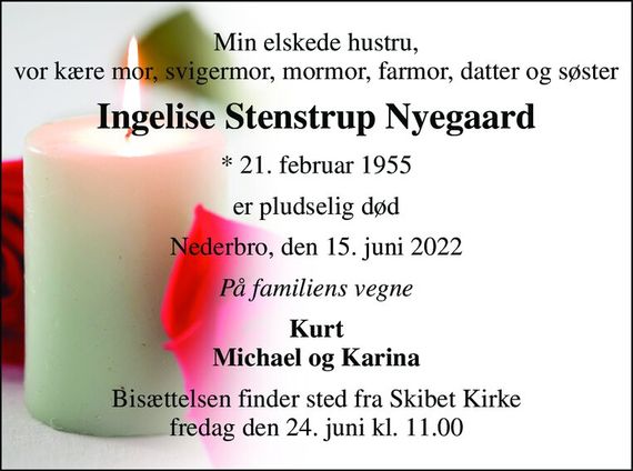 Min elskede hustru, vor kære mor, svigermor, mormor, farmor, datter og søster 
Ingelise Stenstrup Nyegaard 
*&#x200B; 21. februar 1955 
er pludselig død 
Nederbro, den 15. juni 2022 
På familiens vegne 
Kurt Michael og Karina 
Bisættelsen&#x200B; finder sted fra Skibet Kirke&#x200B; fredag den 24. juni&#x200B; kl. 11.00