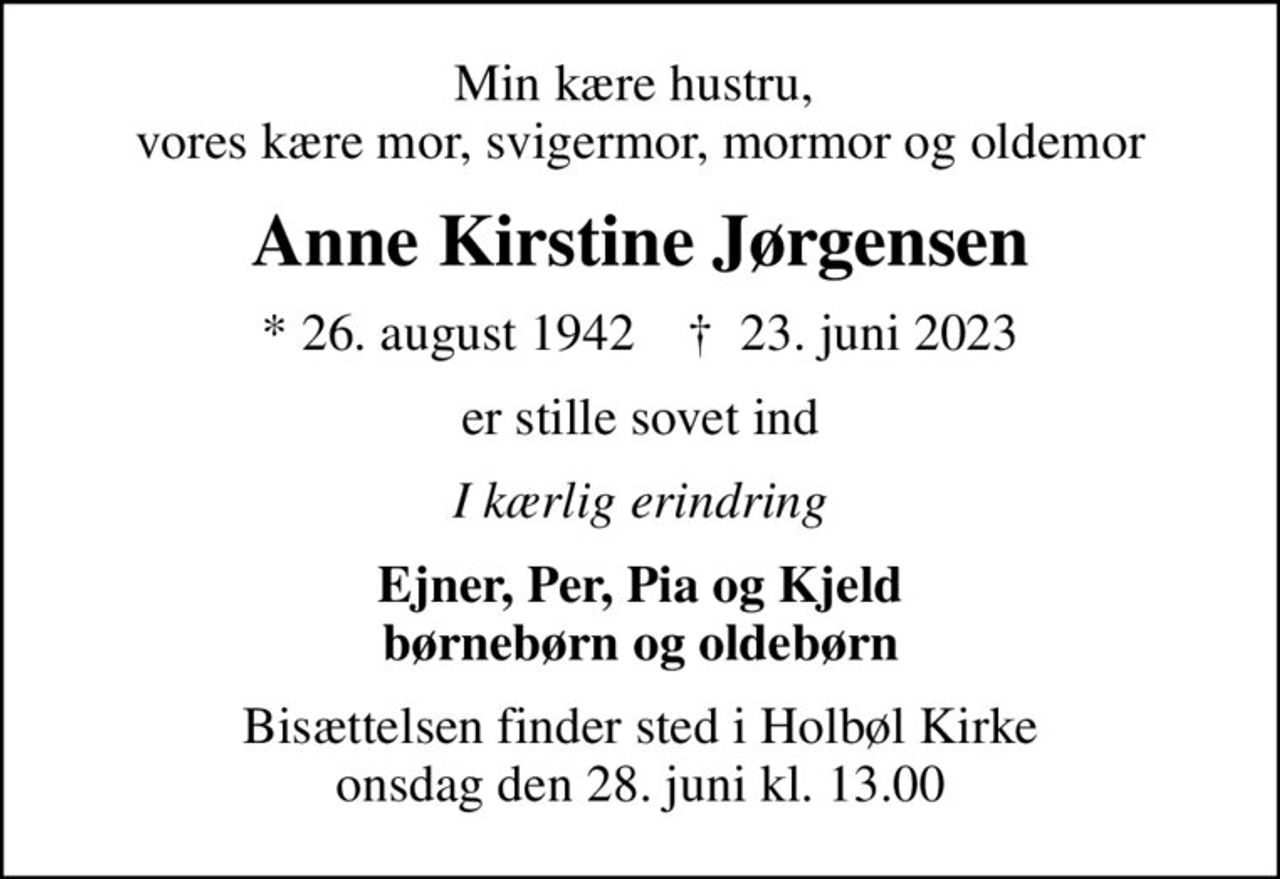 Min kære hustru,  vores kære mor, svigermor, mormor og oldemor
Anne Kirstine Jørgensen
* 26. august 1942    ✝ 23. juni 2023
er stille sovet ind
I kærlig erindring
Ejner, Per, Pia og Kjeld børnebørn og oldebørn
Bisættelsen finder sted i Holbøl Kirke  onsdag den 28. juni kl. 13.00