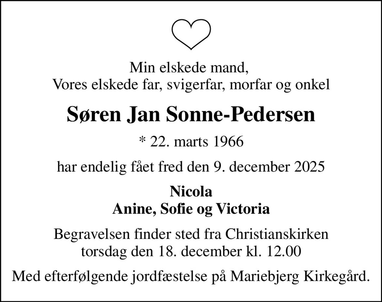 Min elskede mand,  Vores elskede far, svigerfar, morfar og onkel
Søren Jan Sonne-Pedersen
* 22. marts 1966
har endelig fået fred den 9. december 2025
Nicola Anine, Sofie og Victoria
Begravelsen finder sted fra Christianskirken  torsdag den 18. december kl. 12.00 
Med efterfølgende jordfæstelse på Mariebjerg Kirkegård.