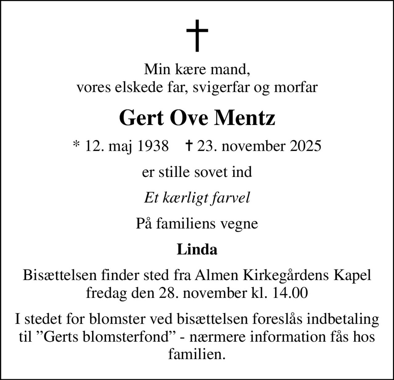 Min kære mand, vores elskede far, svigerfar og morfar
Gert Ove Mentz
* 12. maj 1938    ✝ 23. november 2025
er stille sovet ind
Et kærligt farvel
På familiens vegne
Linda
Bisættelsen finder sted fra Almen Kirkegårdens Kapel  fredag den 28. november kl. 14.00 
I stedet for blomster ved bisættelsen foreslås indbetaling til Gerts blomsterfond - nærmere information fås hos familien.