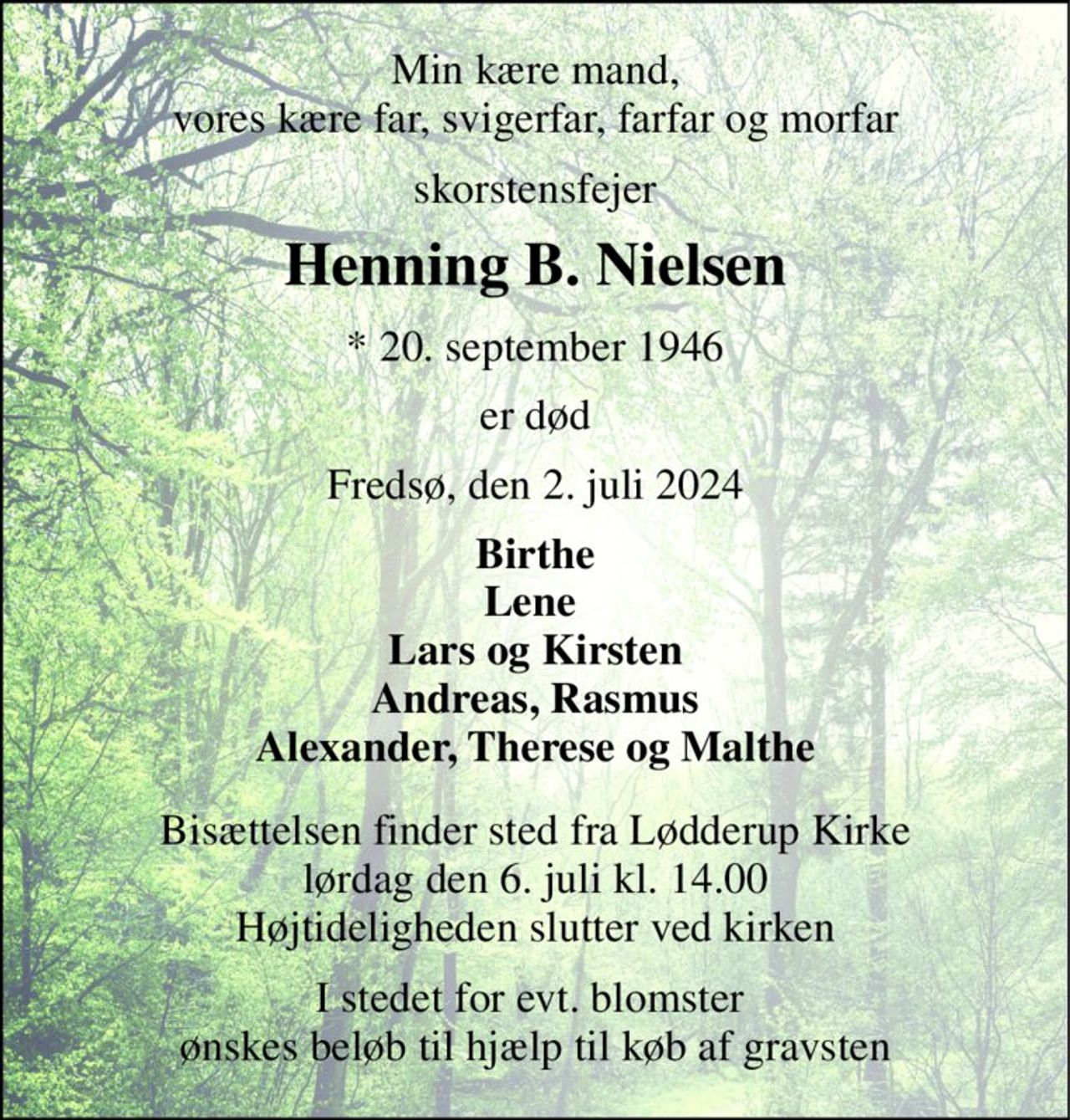 Min kære mand, vores kære far, svigerfar, farfar og morfar 
skorstensfejer 
Henning B. Nielsen 
*​ 20. september 1946 
er død 
Fredsø, den 2. juli 2024 
Birthe Lene  Lars og Kirsten Andreas, Rasmus Alexander, Therese og Malthe 
Bisættelsen​ finder sted fra Lødderup Kirke​ lørdag den 6. juli​ kl. 14.00 Højtideligheden slutter ved kirken 
I stedet for evt. blomster  ønskes beløb til hjælp til køb af gravsten