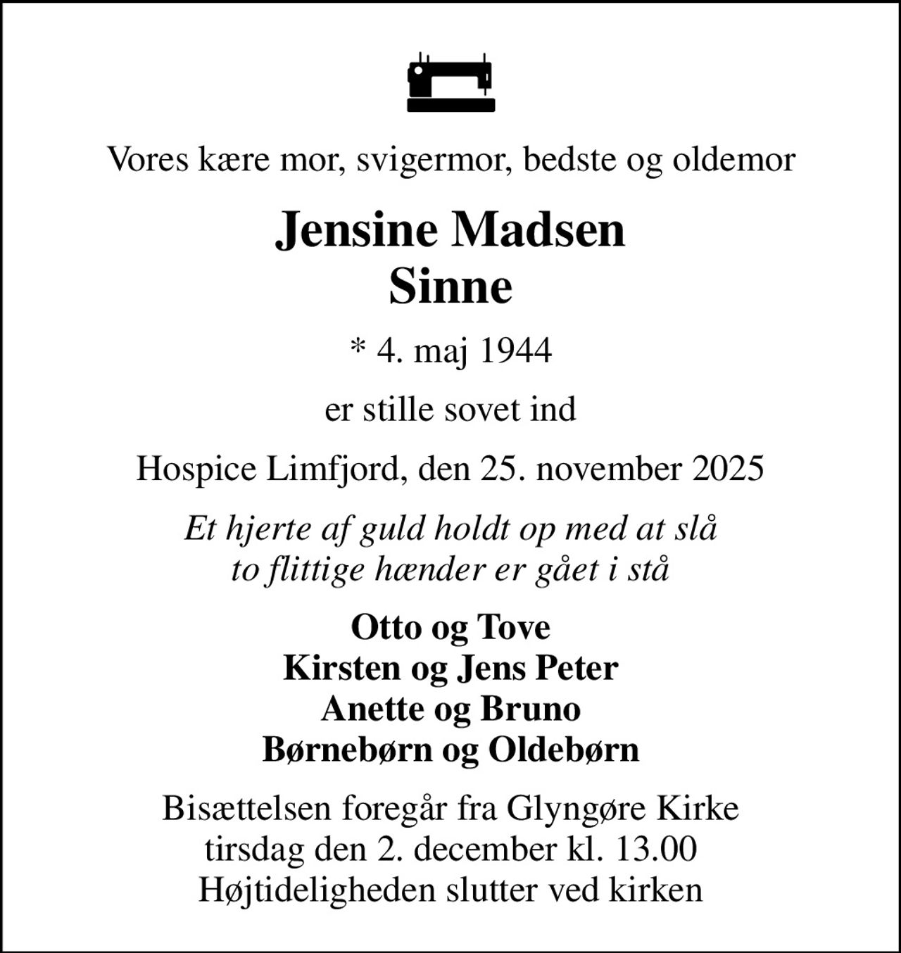 Vores kære mor, svigermor, bedste og oldemor
Jensine Madsen Sinne
* 4. maj 1944
er stille sovet ind
Hospice Limfjord, den 25. november 2025
Et hjerte af guld holdt op med at slå to flittige hænder er gået i stå
Otto og Tove Kirsten og Jens Peter Anette og Bruno Børnebørn og Oldebørn
Bisættelsen foregår fra Glyngøre Kirke  tirsdag den 2. december kl. 13.00  Højtideligheden slutter ved kirken
