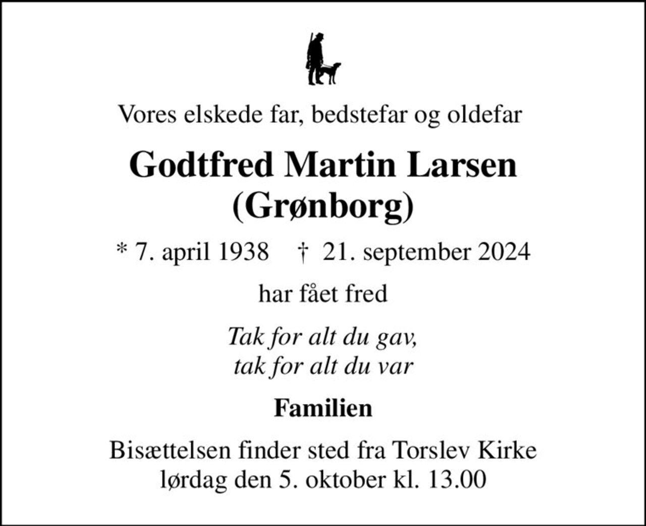 Vores elskede far, bedstefar og oldefar 
Godtfred Martin Larsen (Grønborg)
* 7. april 1938    ✝ 21. september 2024
har fået fred
Tak for alt du gav, tak for alt du var
Familien
Bisættelsen finder sted fra Torslev Kirke  lørdag den 5. oktober kl. 13.00