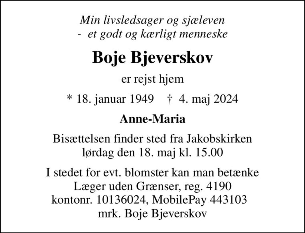Min livsledsager og sjæleven -  et godt og kærligt menneske
Boje Bjeverskov
er rejst hjem
* 18. januar 1949    ✝ 4. maj 2024
Anne-Maria
Bisættelsen finder sted fra Jakobskirken  lørdag den 18. maj kl. 15.00 
I stedet for evt. blomster kan man betænke
					Læger uden Grænser reg.4190kontonr.10136024mrk. Boje
					Bjeverskov