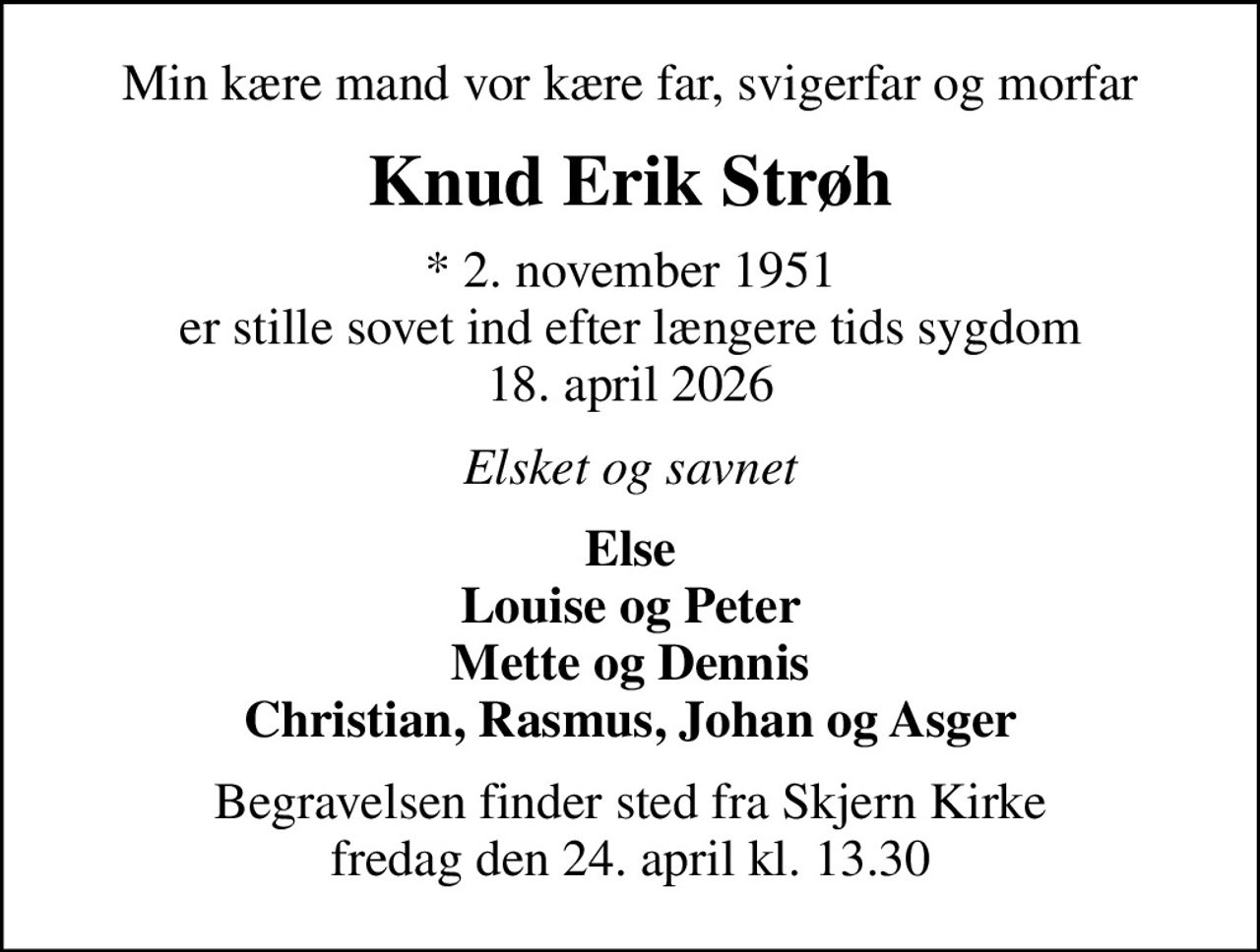 Min kære mand vor kære far, svigerfar og morfar
Knud Erik Strøh
* 2. november 1951 er stille sovet ind efter længere tids sygdom 18. april 2026
Elsket og savnet
Else Louise og Peter Mette og Dennis Christian, Rasmus, Johan og Asger
Begravelsen finder sted fra Skjern Kirke  fredag den 24. april kl. 13.30