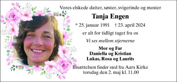 Vores elskede datter, søster, svigerinde og moster 
Tanja Engen 
*&#x200B; 25. januar 1991&#x200B;    &#x2020;&#x200B; 23. april 2024 
er alt for tidligt taget fra os 
Vi ses mellem stjernerne 
Mor og Far Daniella og Kristian Lukas, Rosa og Laurits 
Bisættelsen&#x200B; finder sted fra Aars Kirke  torsdag den 2. maj&#x200B; kl. 11.00