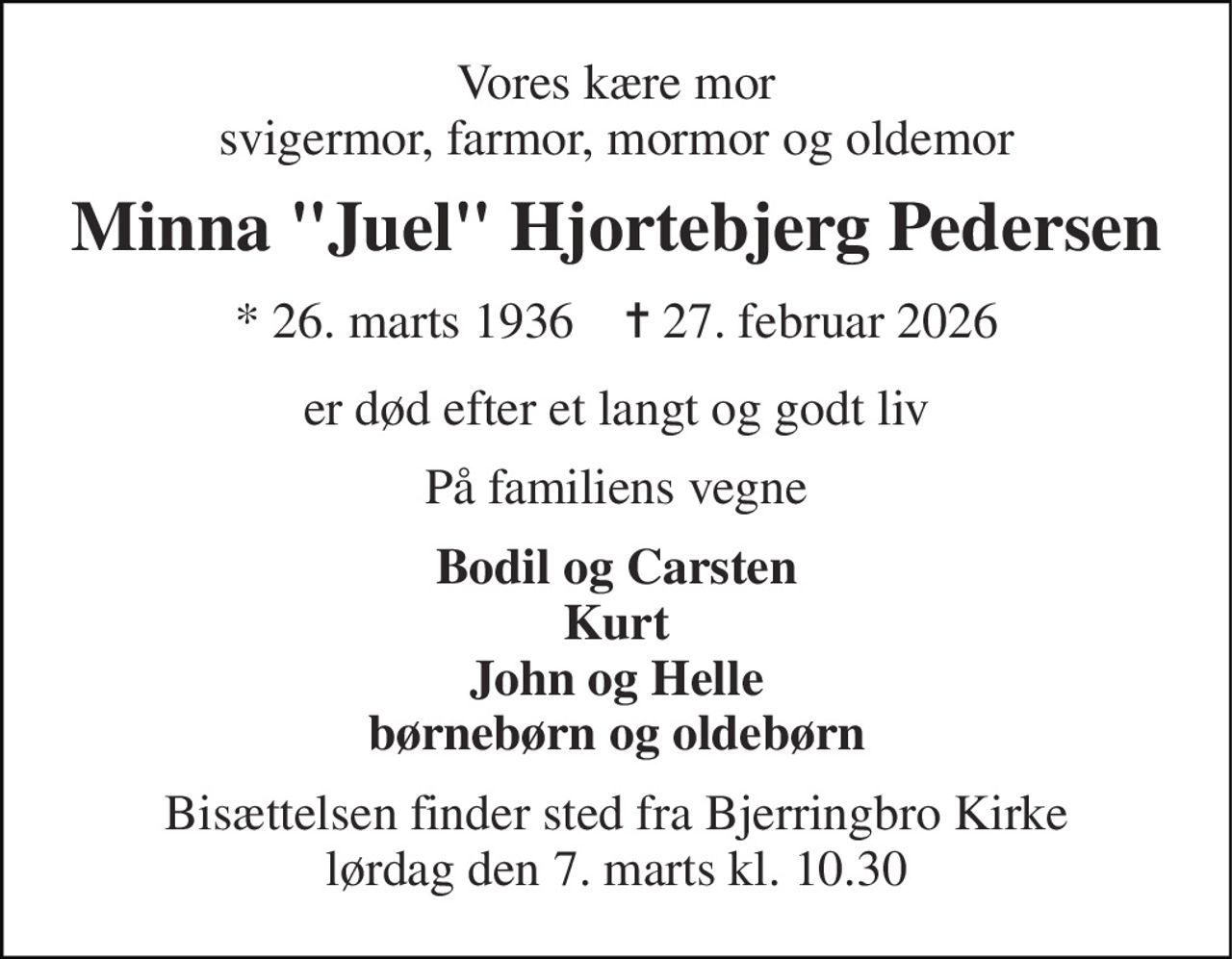 Vores kære mor svigermor, farmor, mormor og oldemor 
Minna "Juel" Hjortebjerg Pedersen 
*​ 26. marts 1936​    ✝​ 27. februar 2026 
er død efter et langt og godt liv 
På familiens vegne 
Bodil og Carsten Kurt John og Helle børnebørn og oldebørn 
Bisættelsen​ finder sted fra Bjerringbro Kirke​ lørdag den 7. marts​ kl. 10.30