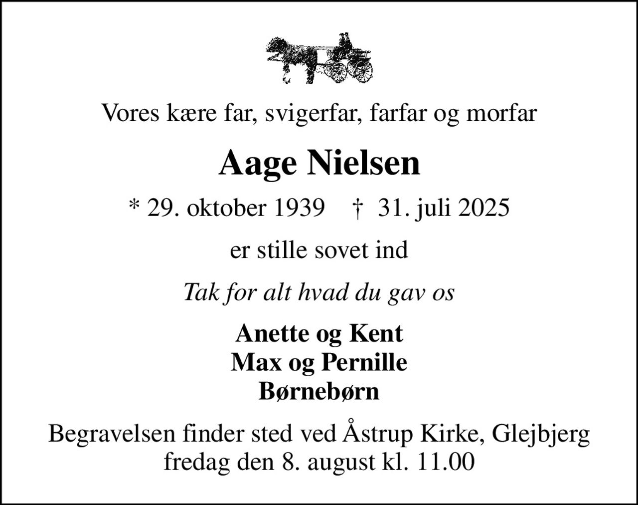 Vores kære far, svigerfar, farfar og morfar
Aage Nielsen
* 29. oktober 1939    ✝ 31. juli 2025
er stille sovet ind
Tak for alt hvad du gav os
Anette og Kent Max og Pernille Børnebørn
Begravelsen finder sted ved Åstrup Kirke, Glejbjerg  fredag den 8. august kl. 11.00
