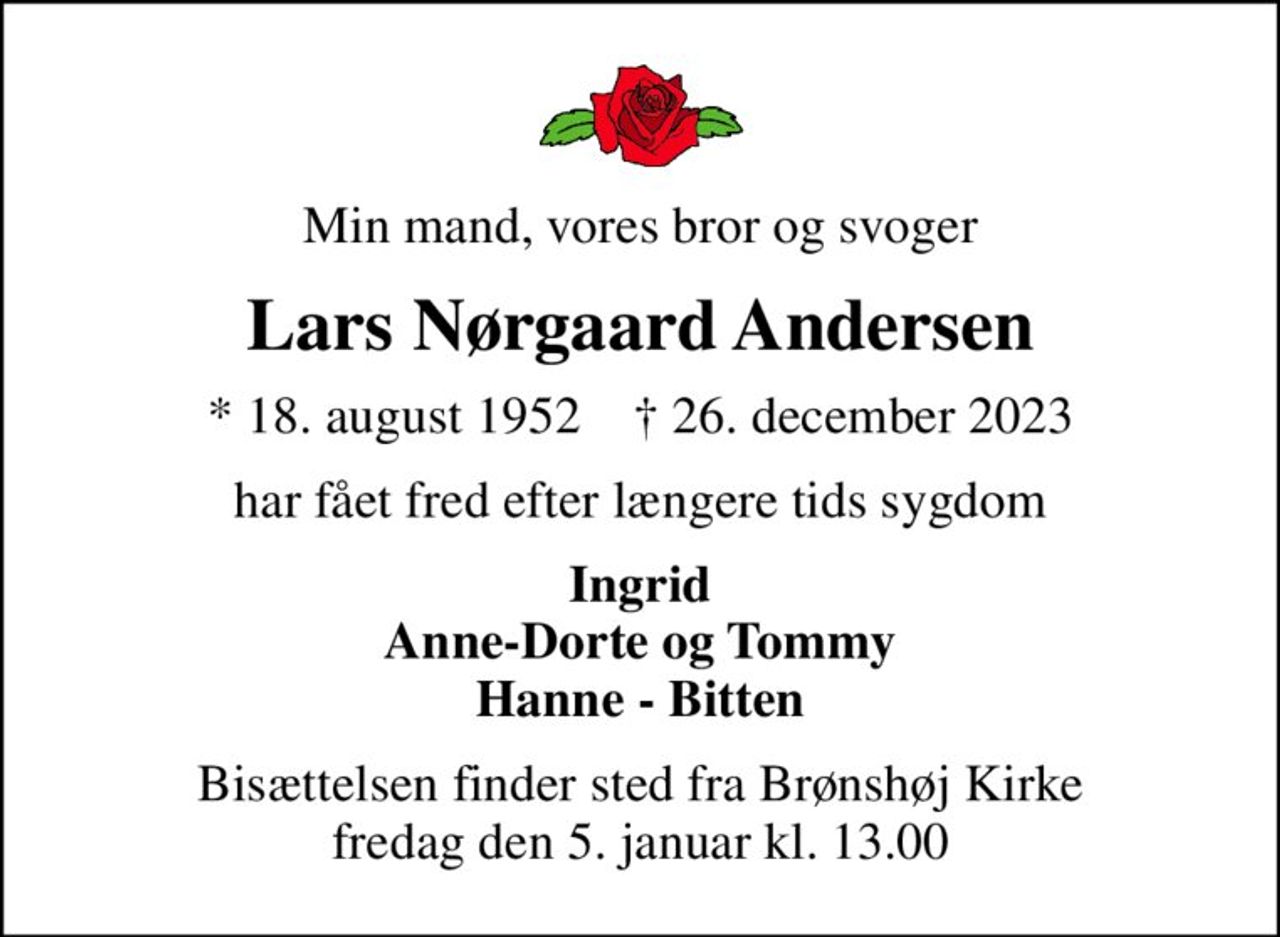 Min mand, vores bror og svoger
Lars Nørgaard Andersen
* 18. august 1952    ✝ 26. december 2023
har fået fred efter længere tids sygdom
Ingrid Anne-Dorte og Tommy Hanne - Bitten
Bisættelsen finder sted fra Brønshøj Kirke  fredag den 5. januar kl. 13.00