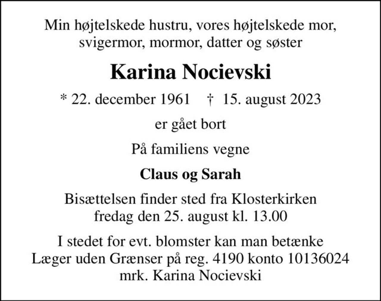 Min højtelskede hustru, vores højtelskede mor, svigermor, mormor, datter og søster
Karina Nocievski
* 22. december 1961    ✝ 15. august 2023
er gået bort
På familiens vegne
Claus og Sarah
Bisættelsen finder sted fra Klosterkirken  fredag den 25. august kl. 13.00 
I stedet for evt. blomster kan man betænke
					Læger uden Grænser reg.4190kontonr.10136024mrk. Karina
					Nocievski
I stedet for evt. blomster kan man betænke Læger uden Grænser på reg. 4190 konto 10136024 mrk. Karina Nocievski