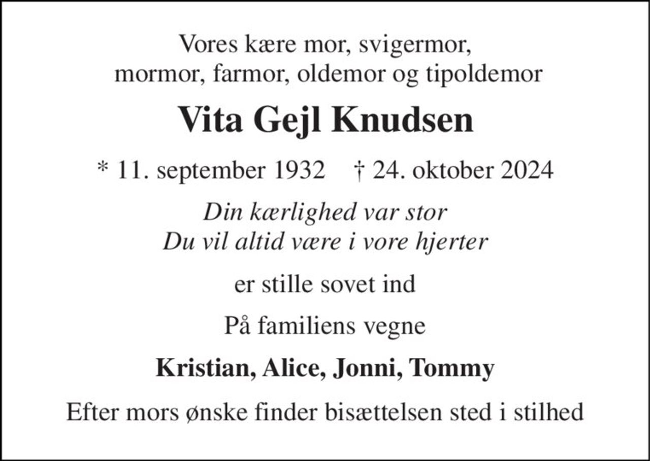 Vores kære mor, svigermor,  mormor, farmor, oldemor og tipoldemor 
Vita Gejl Knudsen 
*​ 11. september 1932​    †​ 24. oktober 2024 
Din kærlighed var stor Du vil altid være i vore hjerter 
er stille sovet ind 
På familiens vegne 
Kristian, Alice, Jonni, Tommy 
Efter mors ønske finder bisættelsen sted i stilhed