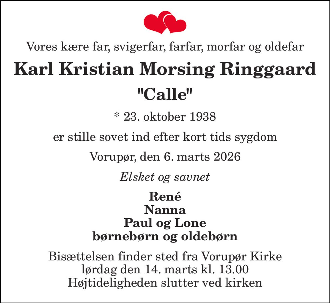 Vores kære far, svigerfar, farfar, morfar og oldefar 
Karl Kristian Morsing Ringgaard 
"Calle" 
*​ 23. oktober 1938 
er stille sovet ind efter kort tids sygdom 
Vorupør, den 6. marts 2026 
Elsket og savnet 
René Nanna Paul og Lone børnebørn og oldebørn 
Bisættelsen​ finder sted fra Vorupør Kirke​ lørdag den 14. marts​ kl. 13.00 Højtideligheden slutter ved kirken