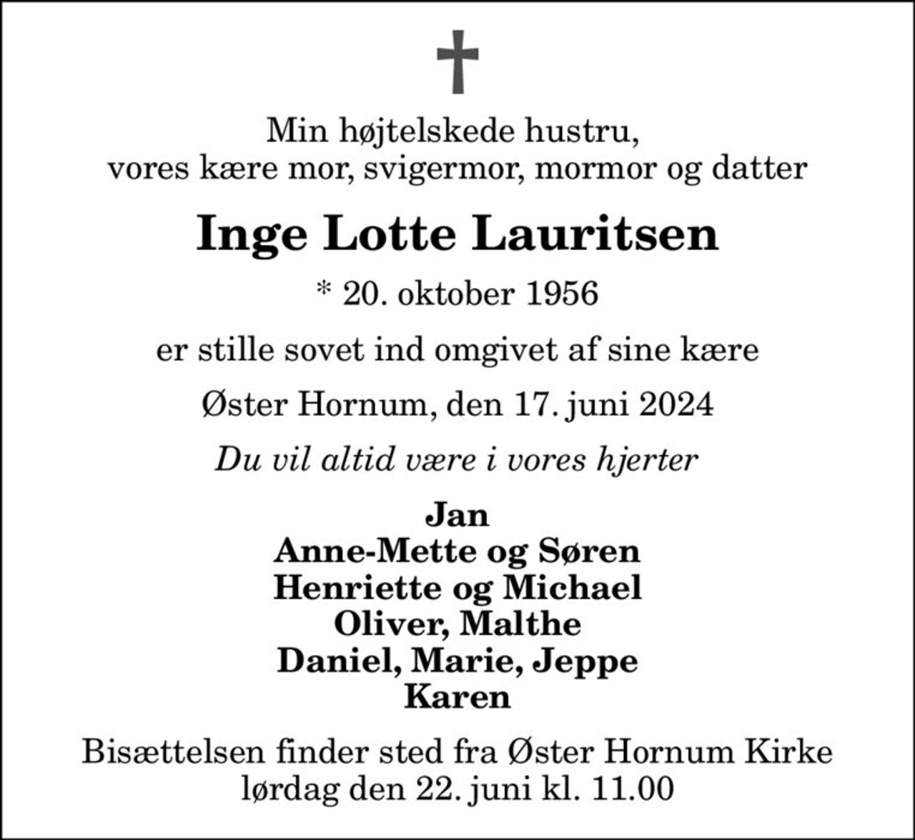 Min højtelskede hustru,  vores kære mor, svigermor, mormor og datter
Inge Lotte Lauritsen
* 20. oktober 1956
er stille sovet ind omgivet af sine kære
Øster Hornum, den 17. juni 2024
Du vil altid være i vores hjerter
Jan Anne-Mette og Søren Henriette og Michael Oliver, Malthe Daniel, Marie, Jeppe Karen
Bisættelsen finder sted fra Øster Hornum Kirke  lørdag den 22. juni kl. 11.00