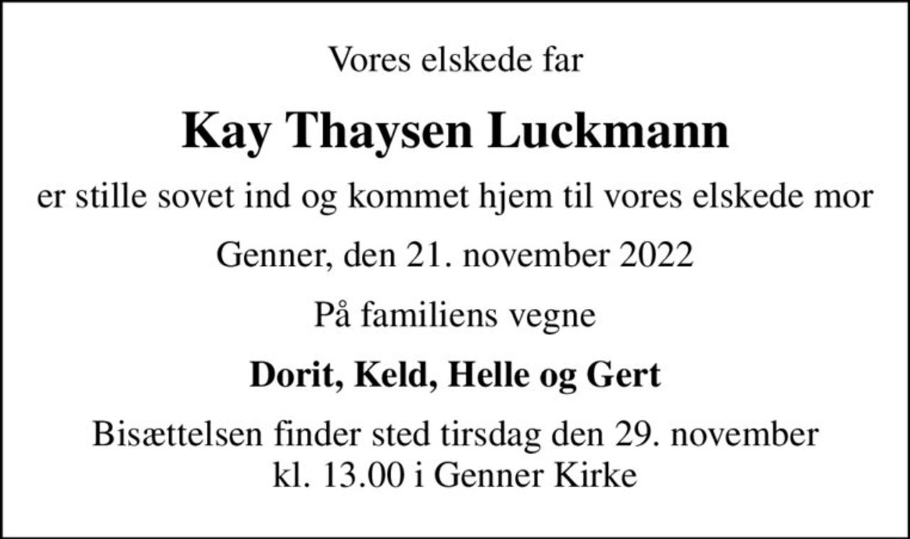 Vores elskede far
Kay Thaysen Luckmann
er stille sovet ind og kommet hjem til vores elskede mor
Genner, den 21. november 2022
På familiens vegne
Dorit, Keld, Helle og Gert
Bisættelsen finder sted tirsdag den 29. november kl. 13.00 i Genner Kirke