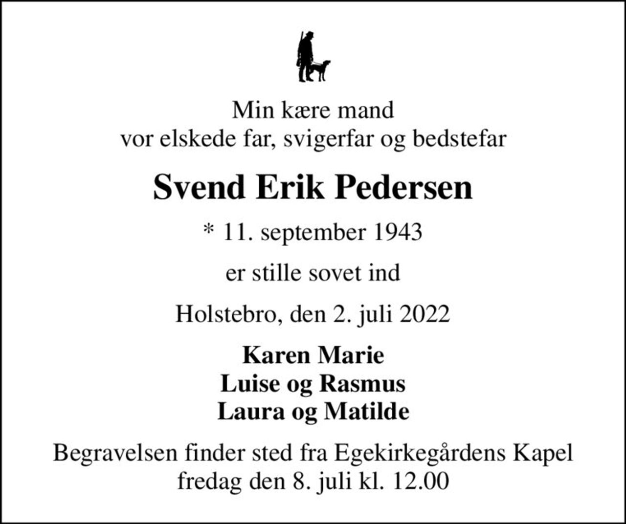 Min kære mand vor elskede far, svigerfar og bedstefar
Svend Erik Pedersen
* 11. september 1943
er stille sovet ind
Holstebro, den 2. juli 2022
Karen Marie Luise og Rasmus Laura og Matilde
Begravelsen finder sted fra Egekirkegårdens Kapel  fredag den 8. juli kl. 12.00