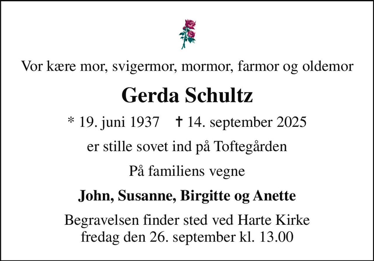 Vor kære mor, svigermor, mormor, farmor og oldemor
Gerda Schultz
* 19. juni 1937    ✝ 14. september 2025
er stille sovet ind på Toftegården
På familiens vegne
John, Susanne, Birgitte og Anette
Begravelsen finder sted ved Harte Kirke  fredag den 26. september kl. 13.00