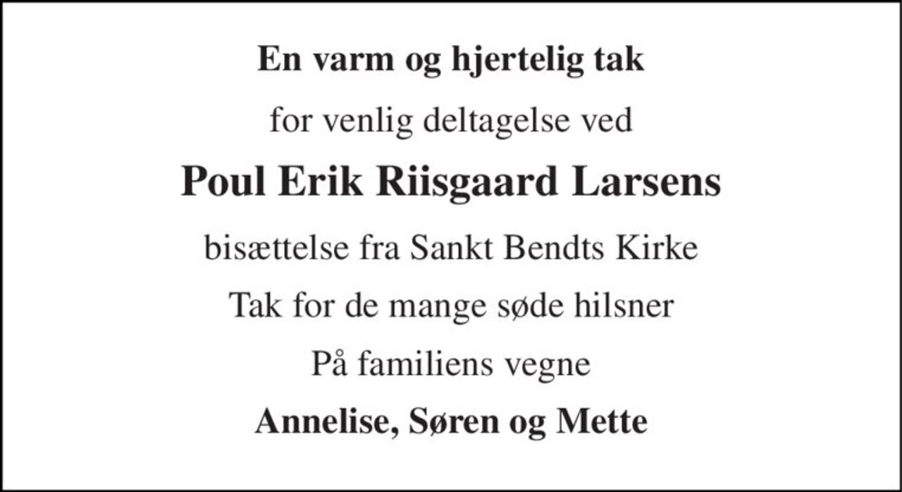 En varm og hjertelig tak 
for venlig deltagelse ved 
Poul Erik Riisgaard Larsens 
bisættelse fra Sankt Bendts Kirke 
Tak for de mange søde hilsner 
På familiens vegne 
Annelise, Søren og Mette