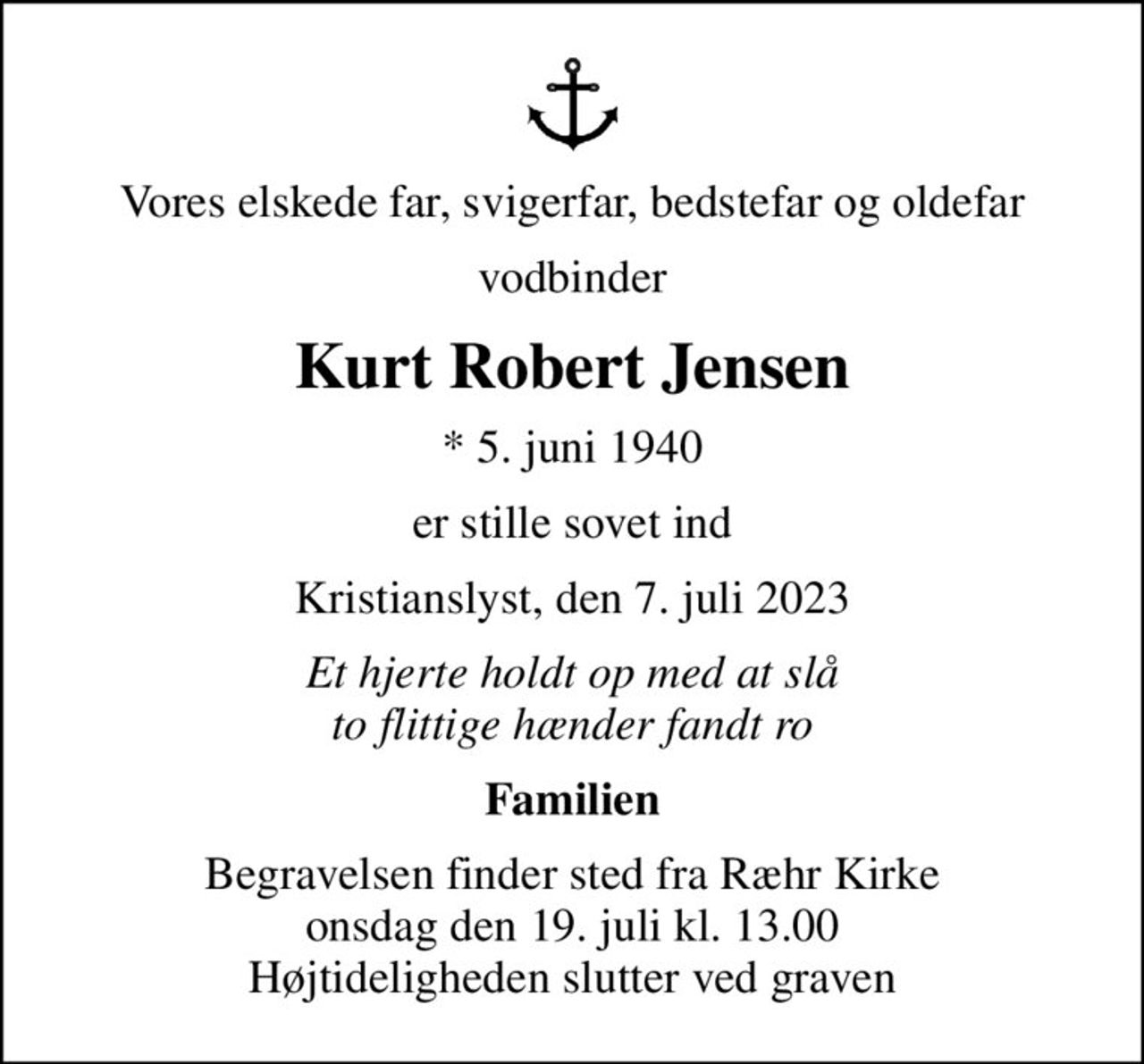 Vores elskede far, svigerfar, bedstefar og oldefar
vodbinder
Kurt Robert Jensen
* 5. juni 1940
er stille sovet ind
Kristianslyst, den 7. juli 2023
Et hjerte holdt op med at slå to flittige hænder fandt ro
Familien
Begravelsen finder sted fra Ræhr Kirke  onsdag den 19. juli kl. 13.00  Højtideligheden slutter ved graven