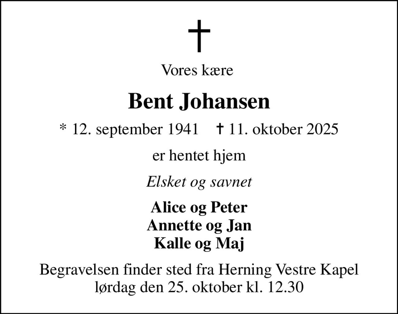 Vores kære 
Bent Johansen
* 12. september 1941    ✝ 11. oktober 2025
er hentet hjem
Elsket og savnet
Alice og Peter Annette og Jan Kalle og Maj
Begravelsen finder sted fra Herning Vestre Kapel  lørdag den 25. oktober kl. 12.30