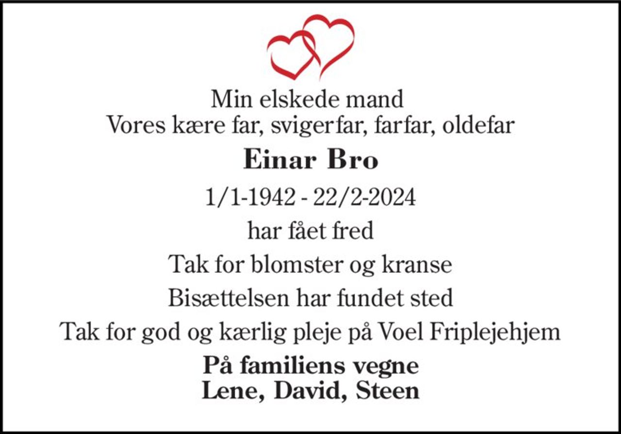 Min elskede mand  Vores kære far, svigerfar, farfar, oldefar 
Einar Bro 
1/1-1942 - 22/2-2024 
har fået fred 
Tak for blomster og kranse 
Bisættelsen har fundet sted 
Tak for god og kærlig pleje på Voel Friplejehjem 
På familiens vegne Lene, David, Steen
