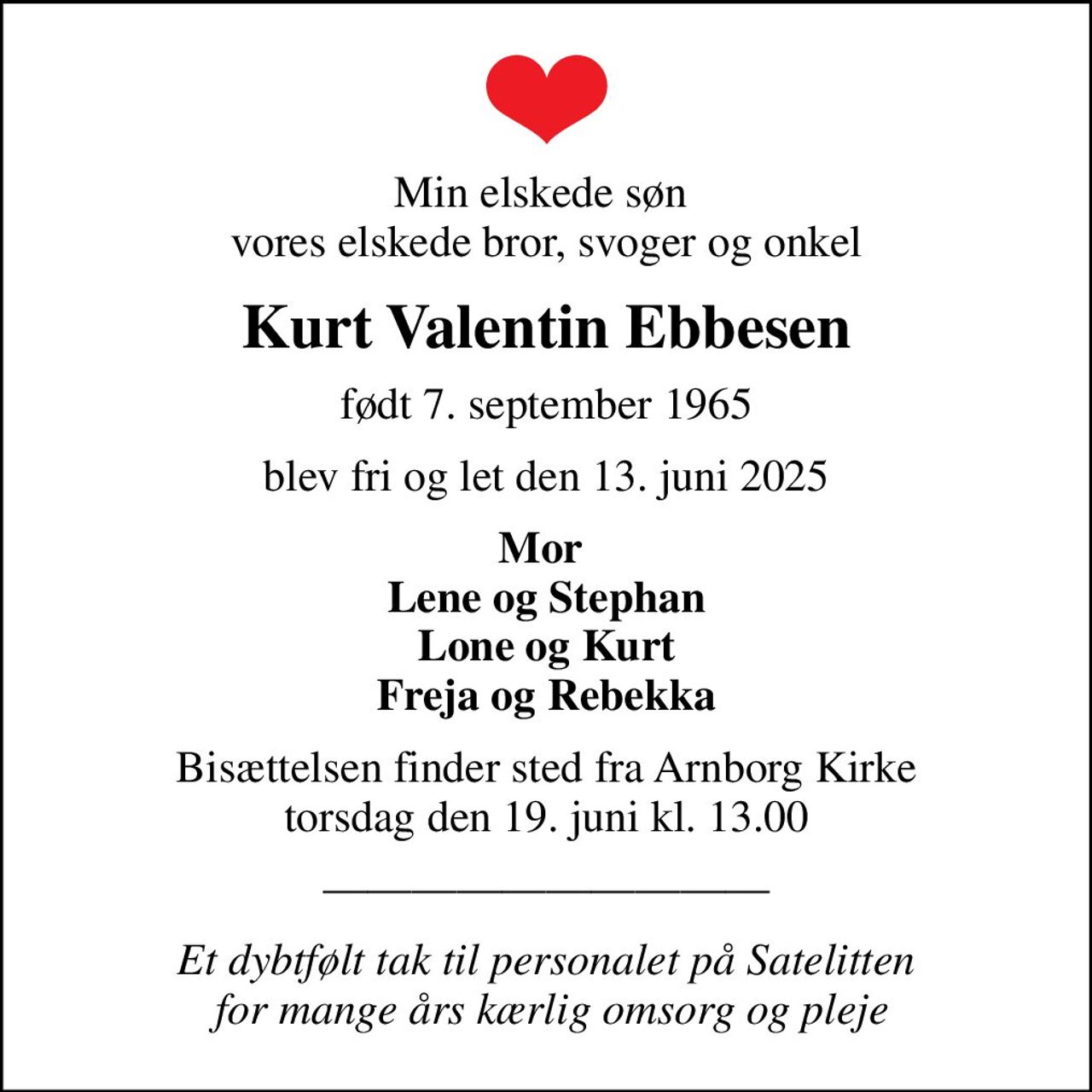 Min elskede søn  vores elskede bror, svoger og onkel
Kurt Valentin Ebbesen
født 7. september 1965
blev fri og let den 13. juni 2025
Mor  Lene og Stephan Lone og Kurt Freja og Rebekka
Bisættelsen finder sted fra Arnborg Kirke  torsdag den 19. juni kl. 13.00 
Et dybtfølt tak til personalet på Satelitten  for mange års kærlig omsorg og pleje
