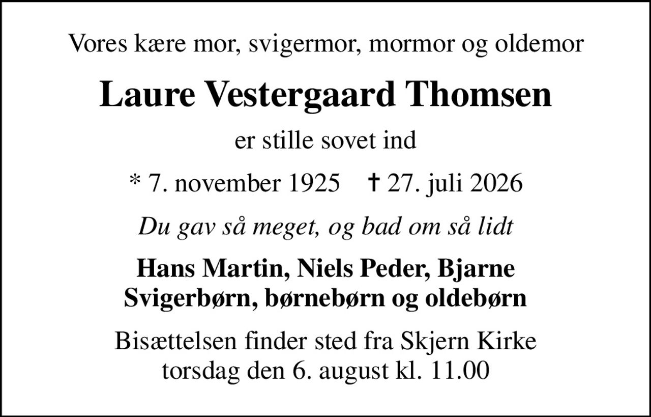 Vores kære mor, svigermor, mormor og oldemor
Laure Vestergaard Thomsen
er stille sovet ind
* 7. november 1925    ✝ 27. juli 2026
Du gav så meget, og bad om så lidt
Hans Martin, Niels Peder, Bjarne Svigerbørn, børnebørn og oldebørn
Bisættelsen finder sted fra Skjern Kirke  torsdag den 6. august kl. 11.00