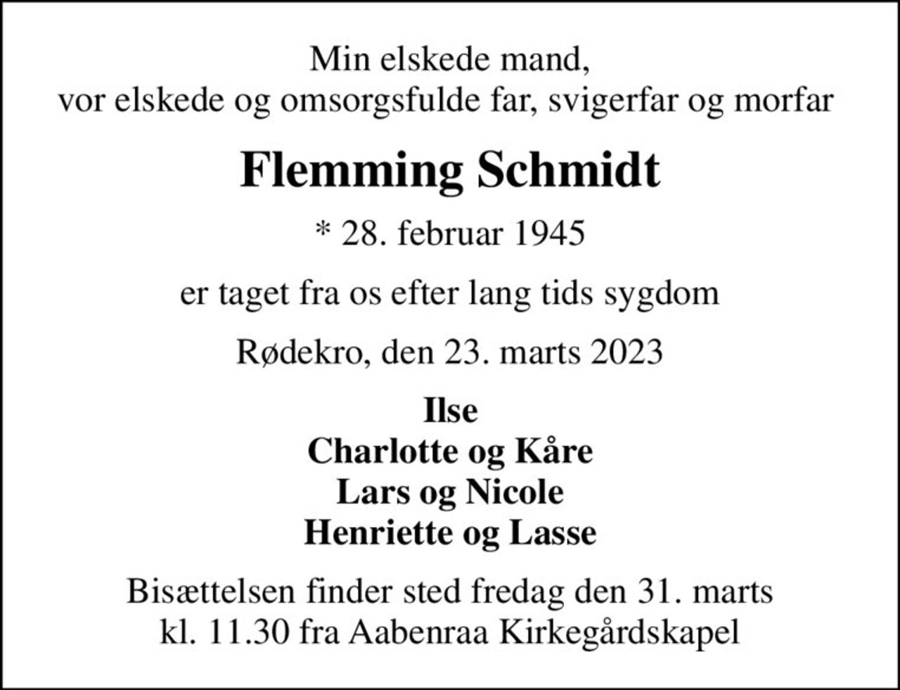 Min elskede mand, vor elskede og omsorgsfulde far, svigerfar og morfar 
Flemming Schmidt
* 28. februar 1945
er taget fra os efter lang tids sygdom
Rødekro, den 23. marts 2023
Ilse Charlotte og Kåre Lars og Nicole Henriette og Lasse
Bisættelsen finder sted fredag den 31. marts kl. 11.30 fra Aabenraa Kirkegårdskapel
