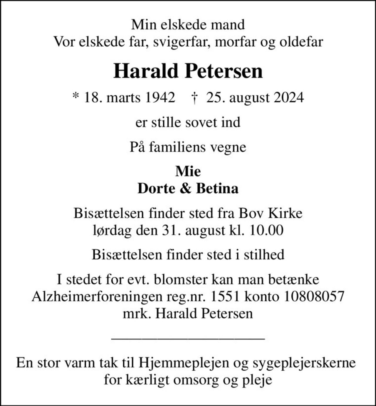 Min elskede mand Vor elskede far, svigerfar, morfar og oldefar
Harald Petersen
* 18. marts 1942    ✝ 25. august 2024
er stille sovet ind
På familiens vegne
Mie Dorte & Betina
Bisættelsen finder sted fra Bov Kirke  lørdag den 31. august kl. 10.00 
Bisættelsen finder sted i stilhed
I stedet for evt. blomster kan man betænke
					Alzheimerforeningen reg.nr.1551konto10808057mrk. Harald
					Petersen
En stor varm tak til Hjemmeplejen og sygeplejerskerne  for kærligt omsorg og pleje